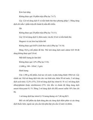 Kim loại nặng 
Không được quá 10 phần triệu (Phụ lục 7.4.7). 
Lấy 12,0 ml dung dịch S và tiến hành thử theo phương pháp 1. Dùng dung 
dịch chì mẫu 1 phần triệu để chuẩn bị mẫu đối chiếu. 
Sắt 
Không được quá 20 phần triệu (Phụ lục 7.4.11). 
Lấy 5,0 ml dung dịch S, thêm nước vừa đủ 10 ml và tiến hành thử. 
Magnesi và các kim loại kiềm thổ 
Không được quá 0,02% (tính theo calci) (Phụ lục 7.4.14). 
Dùng 10,0 g chế phẩm để thử. Thể tích dung dịch natri edetat 0,01 M đã 
dùng không được quá 5,0 ml. 
Mất khối lượng do làm khô 
Không được quá 1,0% (Phụ lục 5.16). 
(1,000 g; 100 - 105oC; 3 giờ). 
Định lượng 
Cân 1,300 g chế phẩm, hoà tan với nước và pha loãng thành 100,0 ml. Lấy 
chính xác 10,0 ml dung dịch trên cho vào bình nón, thêm 50 ml nước, 5 ml dung 
dịch acid nitric 12,5% (TT), 25,0 ml dung dịch bạc nitrat 0,1 N và 2 ml dung dịch 
dibutylphtalat (hoặc nitrobenzen) (TT). Lắc đều và chuẩn độ bằng dung dịch 
amoni thiocyanat 0,1 N. Dùng 2 ml dung dịch sắt (III) amoni sulfat 10% làm chỉ 
thị. 
1 ml dung dịch bạc nitrat 0,1 N tương đương với 7,46 mg KCl. 
Đối với chế phẩm dự định dùng pha các dung dịch thẩm phân và các dung 
dịch thuốc tiêm, ngoài các yêu cầu trên phải đạt yêu cầu về natri và nhôm. 
 