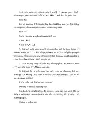 Acid citric ngậm một phân tử nước là acid 2 - hydroxypropan - 1,2,3 - 
tricarboxylic, phải chứa từ 99,5 đến 101,0% C6H8O7, tính theo chế phẩm khan. 
Tính chất 
Bột kết tinh trắng hoặc tinh thể hay dạng hạt không màu. Lên hoa. Rất dễ 
tan trong nước, dễ tan trong ethanol 96%, hơi tan trong ether. 
Định tính 
Có thể chọn một trong hai nhóm định tính sau: 
Nhóm I: B, E 
Nhóm II: A, C, D, E 
A. Hoà tan 1 g chế phẩm trong 10 ml nước, dung dịch thu được phải có pH 
nhỏ hơn 4 (Phụ lục 5.9) B. Phổ hồng ngoại (Phụ lục 3.2) của chế phẩm phải phù 
hợp với phổ hồng ngoại của acid citric monohydrat chuẩn, đo sau khi mẫu thử và 
chuẩn được sấy ở 100 đến 105oC trong 24 giờ. 
C. Thêm khoảng 5 mg chế phẩm vào hỗn hợp gồm 1 ml anhydrid acetic 
(TT) và 3 ml pyridin (TT). Màu đỏ xuất hiện. 
D. Hoà tan 0,5 g chế phẩm trong 5 ml nước, trung hoà bằng dung dịch natri 
hydroxyd 1 M (khoảng 7 ml), thêm 10 ml dung dịch calci clorid (TT), đun sôi, kết 
tủa trắng được tạo thành. 
E. Chế phẩm phải đáp ứng phép thử nước. 
Độ trong và màu sắc của dung dịch 
Hoà tan 2,0 g chế phẩm trong 10 ml nước. Dung dịch phải trong (Phụ lục 
5.12) và không được có màu đậm hơn màu mẫu V7, NV7 hay LV7 (Phụ lục 5.17, 
phương pháp 2). 
Chất dễ bị carbon hoá 
 