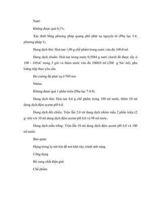Natri 
Không được quá 0,1%. 
Xác định bằng phương pháp quang phổ phát xạ nguyên tử (Phụ lục 3.4, 
phương pháp 1). 
Dung dịch thử: Hoà tan 1,00 g chế phẩm trong nước vừa đủ 100,0 ml. 
Dung dịch chuẩn: Hoà tan trong nước 0,5084 g natri clorid đã được sấy ở 
100 - 105oC trong 3 giờ và thêm nước vừa đủ 1000,0 ml (200 g Na/ ml), pha 
loãng tiếp theo yêu cầu. 
Đo cường độ phát xạ ở 589 nm. 
Nhôm 
Không được quá 1 phần triệu (Phụ lục 7.4.8). 
Dung dịch thử: Hoà tan 4,0 g chế phẩm trong 100 ml nước, thêm 10 ml 
dung dịch đệm acetat pH 6,0. 
Dung dịch đối chiếu: Trộn lẫn 2,0 ml dung dịch nhôm mẫu 2 phần triệu (2 
g/ ml) với 10 ml dung dịch đệm acetat pH 6,0 và 98 ml nước. 
Dung dịch mẫu trắng: Trộn lẫn 10 ml dung dịch đệm acetat pH 6,0 và 100 
ml nước. 
Bảo quản 
Đựng trong lọ nút kín để nơi khô ráo, tránh ánh sáng. 
Công dụng 
Bổ sung chất điện giải. 
Chế phẩm 
 