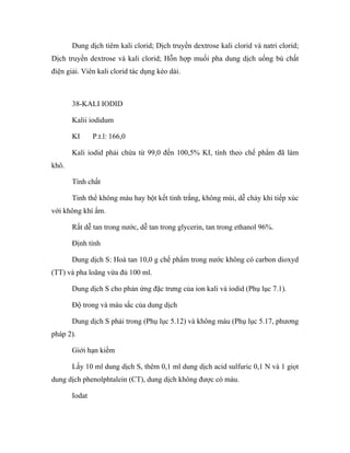 Dung dịch tiêm kali clorid; Dịch truyền dextrose kali clorid và natri clorid; 
Dịch truyền dextrose và kali clorid; Hỗn hợp muối pha dung dịch uống bù chất 
điện giải. Viên kali clorid tác dụng kéo dài. 
38-KALI IODID 
Kalii iodidum 
KI P.t.l: 166,0 
Kali iodid phải chứa từ 99,0 đến 100,5% KI, tính theo chế phẩm đã làm 
khô. 
Tính chất 
Tinh thể không màu hay bột kết tinh trắng, không mùi, dễ chảy khi tiếp xúc 
với không khí ẩm. 
Rất dễ tan trong nước, dễ tan trong glycerin, tan trong ethanol 96%. 
Định tính 
Dung dịch S: Hoà tan 10,0 g chế phẩm trong nước không có carbon dioxyd 
(TT) và pha loãng vừa đủ 100 ml. 
Dung dịch S cho phản ứng đặc trưng của ion kali và iodid (Phụ lục 7.1). 
Độ trong và màu sắc của dung dịch 
Dung dịch S phải trong (Phụ lục 5.12) và không màu (Phụ lục 5.17, phương 
pháp 2). 
Giới hạn kiềm 
Lấy 10 ml dung dịch S, thêm 0,1 ml dung dịch acid sulfuric 0,1 N và 1 giọt 
dung dịch phenolphtalein (CT), dung dịch không được có màu. 
Iodat 
 