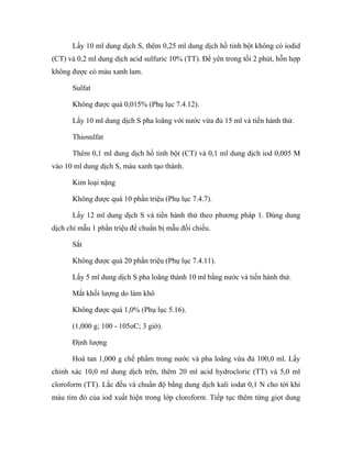 Lấy 10 ml dung dịch S, thêm 0,25 ml dung dịch hồ tinh bột không có iodid 
(CT) và 0,2 ml dung dịch acid sulfuric 10% (TT). Để yên trong tối 2 phút, hỗn hợp 
không được có màu xanh lam. 
Sulfat 
Không được quá 0,015% (Phụ lục 7.4.12). 
Lấy 10 ml dung dịch S pha loãng với nước vừa đủ 15 ml và tiến hành thử. 
Thiosulfat 
Thêm 0,1 ml dung dịch hồ tinh bột (CT) và 0,1 ml dung dịch iod 0,005 M 
vào 10 ml dung dịch S, màu xanh tạo thành. 
Kim loại nặng 
Không được quá 10 phần triệu (Phụ lục 7.4.7). 
Lấy 12 ml dung dịch S và tiến hành thử theo phương pháp 1. Dùng dung 
dịch chì mẫu 1 phần triệu để chuẩn bị mẫu đối chiếu. 
Sắt 
Không được quá 20 phần triệu (Phụ lục 7.4.11). 
Lấy 5 ml dung dịch S pha loãng thành 10 ml bằng nước và tiến hành thử. 
Mất khối lượng do làm khô 
Không được quá 1,0% (Phụ lục 5.16). 
(1,000 g; 100 - 105oC; 3 giờ). 
Định lượng 
Hoà tan 1,000 g chế phẩm trong nước và pha loãng vừa đủ 100,0 ml. Lấy 
chính xác 10,0 ml dung dịch trên, thêm 20 ml acid hydrocloric (TT) và 5,0 ml 
cloroform (TT). Lắc đều và chuẩn độ bằng dung dịch kali iodat 0,1 N cho tới khi 
màu tím đỏ của iod xuất hiện trong lớp cloroform. Tiếp tục thêm từng giọt dung 
 