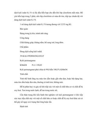 dịch kali iodat 0,1 N và lắc đều hỗn hợp cho đến khi lớp cloroform mất màu. Để 
yên hỗn hợp trong 5 phút, nếu lớp cloroform có màu đỏ tím, tiếp tục chuẩn độ với 
dung dịch kali iodat 0,1 N. 
1 ml dung dịch kali iodat 0,1 N tương đương với 5,533 mg KI. 
Bảo quản 
Đựng trong lọ kín, tránh ánh sáng. 
Công dụng 
Chất kháng giáp, kháng nấm, bổ sung iod, long đờm. 
Chế phẩm 
Dung dịch uống kali iodid. 
39-KALI PERMANGANAT 
Kalii permanganas 
KMnO4 P.t.l: 158,03 
Kali permanganat phải chứa từ 99,0 đến 100,5% KMnO4. 
Tính chất 
Tinh thể hình lăng trụ màu tím sẫm hoặc gần như đen, hoặc bột dạng hạt, 
màu tím sẫm hoặc đen nâu, thường có ánh kim, không mùi. 
Dễ bị phân huỷ và gây nổ khi tiếp xúc với một số chất hữu cơ và chất dễ bị 
oxy hoá. Tan trong nước lạnh, dễ tan trong nước sôi. 
Cần thận trọng khi tiến hành thử nghiệm với kali permanganat vì khi tiếp 
xúc trực tiếp chất này với một số chất hữu cơ hoặc chất dễ bị oxy hoá khác nó có 
thể gây nổ ngay cả ở trạng thái lỏng hoặc rắn. 
Định tính 
 