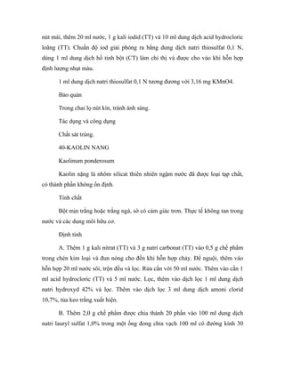 nút mài, thêm 20 ml nước, 1 g kali iodid (TT) và 10 ml dung dịch acid hydrocloric 
loãng (TT). Chuẩn độ iod giải phóng ra bằng dung dịch natri thiosulfat 0,1 N, 
dùng 1 ml dung dịch hồ tinh bột (CT) làm chỉ thị và được cho vào khi hỗn hợp 
định lượng nhạt màu. 
1 ml dung dịch natri thiosulfat 0,1 N tương đương với 3,16 mg KMnO4. 
Bảo quản 
Trong chai lọ nút kín, tránh ánh sáng. 
Tác dụng và công dụng 
Chất sát trùng. 
40-KAOLIN NANG 
Kaolinum ponderosum 
Kaolin nặng là nhôm silicat thiên nhiên ngậm nước đã được loại tạp chất, 
có thành phần không ổn định. 
Tính chất 
Bột mịn trắng hoặc trắng ngà, sờ có cảm giác trơn. Thực tế không tan trong 
nước và các dung môi hữu cơ. 
Định tính 
A. Thêm 1 g kali nitrat (TT) và 3 g natri carbonat (TT) vào 0,5 g chế phẩm 
trong chén kim loại và đun nóng cho đến khi hỗn hợp chảy. Để nguội, thêm vào 
hỗn hợp 20 ml nước sôi, trộn đều và lọc. Rửa cắn với 50 ml nước. Thêm vào cắn 1 
ml acid hydrocloric (TT) và 5 ml nước. Lọc, thêm vào dịch lọc 1 ml dung dịch 
natri hydroxyd 42% và lọc. Thêm vào dịch lọc 3 ml dung dịch amoni clorid 
10,7%, tủa keo trắng xuất hiện. 
B. Thêm 2,0 g chế phẩm được chia thành 20 phần vào 100 ml dung dịch 
natri lauryl sulfat 1,0% trong một ống đong chia vạch 100 ml có đường kính 30 
 