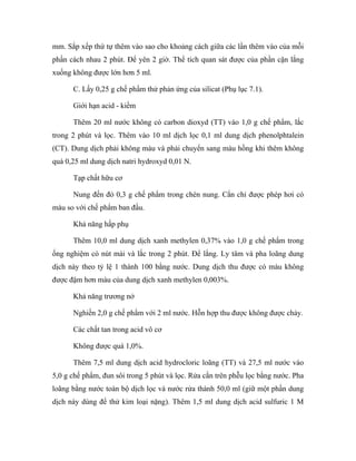 mm. Sắp xếp thứ tự thêm vào sao cho khoảng cách giữa các lần thêm vào của mỗi 
phần cách nhau 2 phút. Để yên 2 giờ. Thể tích quan sát được của phần cặn lắng 
xuống không được lớn hơn 5 ml. 
C. Lấy 0,25 g chế phẩm thử phản ứng của silicat (Phụ lục 7.1). 
Giới hạn acid - kiềm 
Thêm 20 ml nước không có carbon dioxyd (TT) vào 1,0 g chế phẩm, lắc 
trong 2 phút và lọc. Thêm vào 10 ml dịch lọc 0,1 ml dung dịch phenolphtalein 
(CT). Dung dịch phải không màu và phải chuyển sang màu hồng khi thêm không 
quá 0,25 ml dung dịch natri hydroxyd 0,01 N. 
Tạp chất hữu cơ 
Nung đến đỏ 0,3 g chế phẩm trong chén nung. Cắn chỉ được phép hơi có 
màu so với chế phẩm ban đầu. 
Khả năng hấp phụ 
Thêm 10,0 ml dung dịch xanh methylen 0,37% vào 1,0 g chế phẩm trong 
ống nghiệm có nút mài và lắc trong 2 phút. Để lắng. Ly tâm và pha loãng dung 
dịch này theo tỷ lệ 1 thành 100 bằng nước. Dung dịch thu được có màu không 
được đậm hơn màu của dung dịch xanh methylen 0,003%. 
Khả năng trương nở 
Nghiền 2,0 g chế phẩm với 2 ml nước. Hỗn hợp thu được không được chảy. 
Các chất tan trong acid vô cơ 
Không được quá 1,0%. 
Thêm 7,5 ml dung dịch acid hydrocloric loãng (TT) và 27,5 ml nước vào 
5,0 g chế phẩm, đun sôi trong 5 phút và lọc. Rửa cắn trên phễu lọc bằng nước. Pha 
loãng bằng nước toàn bộ dịch lọc và nước rửa thành 50,0 ml (giữ một phần dung 
dịch này dùng để thử kim loại nặng). Thêm 1,5 ml dung dịch acid sulfuric 1 M 
 