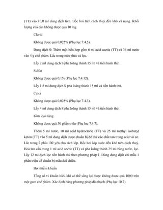(TT) vào 10,0 ml dung dịch trên. Bốc hơi trên cách thuỷ đến khô và nung. Khối 
lượng của cắn không được quá 10 mg. 
Clorid 
Không được quá 0,025% (Phụ lục 7.4.5). 
Dung dịch S: Thêm một hỗn hợp gồm 6 ml acid acetic (TT) và 34 ml nước 
vào 4 g chế phẩm. Lắc trong một phút và lọc. 
Lấy 2 ml dung dịch S pha loãng thành 15 ml và tiến hành thử. 
Sulfat 
Không được quá 0,1% (Phụ lục 7.4.12). 
Lấy 1,5 ml dung dịch S pha loãng thành 15 ml và tiến hành thử. 
Calci 
Không được quá 0,025% (Phụ lục 7.4.3). 
Lấy 4 ml dung dịch S pha loãng thành 15 ml và tiến hành thử. 
Kim loại nặng 
Không được quá 50 phần triệu (Phụ lục 7.4.7). 
Thêm 5 ml nước, 10 ml acid hydrocloric (TT) và 25 ml methyl isobutyl 
keton (TT) vào 5 ml dung dịch được chuẩn bị để thử các chất tan trong acid vô cơ. 
Lắc trong 2 phút. Để yên cho tách lớp. Bốc hơi lớp nước đến khô trên cách thuỷ. 
Hoà tan cắn trong 1 ml acid acetic (TT) và pha loãng thành 25 ml bằng nước, lọc. 
Lấy 12 ml dịch lọc tiến hành thử theo phương pháp 1. Dùng dung dịch chì mẫu 1 
phần triệu để chuẩn bị mẫu đối chiếu. 
Độ nhiễm khuẩn 
Tổng số vi khuẩn hiếu khí có thể sống lại được không được quá 1000 trên 
một gam chế phẩm. Xác định bằng phương pháp đĩa thạch (Phụ lục 10.7). 
 