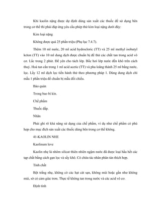 Khi kaolin nặng được dự định dùng sản xuất các thuốc để sử dụng bên 
trong cơ thể thì phải đáp ứng yêu cầu phép thử kim loại nặng dưới đây: 
Kim loại nặng 
Không được quá 25 phần triệu (Phụ lục 7.4.7). 
Thêm 10 ml nước, 20 ml acid hydrocloric (TT) và 25 ml methyl isobutyl 
keton (TT) vào 10 ml dung dịch được chuẩn bị để thử các chất tan trong acid vô 
cơ. Lắc trong 2 phút. Để yên cho tách lớp. Bốc hơi lớp nước đến khô trên cách 
thuỷ. Hoà tan cắn trong 1 ml acid acetic (TT) và pha loãng thành 25 ml bằng nước, 
lọc. Lấy 12 ml dịch lọc tiến hành thử theo phương pháp 1. Dùng dung dịch chì 
mẫu 1 phần triệu để chuẩn bị mẫu đối chiếu. 
Bảo quản 
Trong bao bì kín. 
Chế phẩm 
Thuốc đắp. 
Nhãn 
Phải ghi rõ khả năng sử dụng của chế phẩm, ví dụ như chế phẩm có phù 
hợp cho mục đích sản xuất các thuốc dùng bên trong cơ thể không. 
41-KAOLIN NHE 
Kaolinum leve 
Kaolin nhẹ là nhôm silicat thiên nhiên ngậm nước đã được loại hầu hết các 
tạp chất bằng cách gạn lọc và sấy khô. Có chứa tác nhân phân tán thích hợp. 
Tính chất 
Bột trắng nhẹ, không có các hạt cát sạn, không mùi hoặc gần như không 
mùi, sờ có cảm giác trơn. Thực tế không tan trong nước và các acid vô cơ. 
Định tính 
 