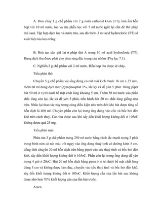 A. Đun chảy 1 g chế phẩm với 2 g natri carbonat khan (TT), làm ấm hỗn 
hợp với 10 ml nước, lọc và rửa phễu lọc với 5 ml nước (giữ lại cắn để thử phép 
thử sau). Tập hợp dịch lọc và nước rửa, sau đó thêm 3 ml acid hydrocloric (TT) sẽ 
xuất hiện tủa keo trắng. 
B. Hoà tan cắn giữ lại ở phép thử A trong 10 ml acid hydrocloric (TT). 
Dung dịch thu được phải cho phản ứng đặc trưng của nhôm (Phụ lục 7.1). 
C. Nghiền 2 g chế phẩm với 2 ml nước. Hỗn hợp thu được sẽ chảy. 
Tiểu phân thô 
Chuyển 5 g chế phẩm vào ống đong có nút mài kích thước 16 cm x 35 mm, 
thêm 60 ml dung dịch natri pyrophosphat 1%, lắc kỹ và để yên 5 phút. Dùng pipet 
hút 50 ml ở vị trí dưới bề mặt chất lỏng khoảng 5 cm. Thêm 50 ml nước vào phần 
chất lỏng còn lại, lắc và để yên 5 phút, tiến hành hút 50 ml chất lỏng giống như 
trên. Nhắc lại thao tác này trong cùng điều kiện như trên đến khi hút được tổng số 
hỗn dịch là 400 ml. Chuyển phần còn lại trong ống đong vào cốc và bốc hơi đến 
khô trên cách thuỷ. Cắn thu được sau khi sấy đến khối lượng không đổi ở 105oC 
không được quá 25 mg. 
Tiểu phân mịn 
Phân tán 5 g chế phẩm trong 250 ml nước bằng cách lắc mạnh trong 2 phút 
trong bình nón có nút mài, rót ngay vào ống đong thuỷ tinh có đường kính 5 cm, 
đồng thời chuyển 20 ml hỗn dịch trên bằng pipet vào cốc thuỷ tinh và bốc hơi đến 
khô, sấy đến khối lượng không đổi ở 105oC. Phần còn lại trong ống đong để yên 
trong 4 giờ ở 20oC. Hút 20 ml hỗn dịch bằng pipet ở vị trí dưới bề mặt chất lỏng 
đúng 5 cm và không được làm đục, chuyển vào cốc thuỷ tinh và bốc hơi đến khô, 
sấy đến khối lượng không đổi ở 105oC. Khối lượng cắn của lần hút sau không 
được nhỏ hơn 70% khối lượng cắn của lần hút trước. 
Arsen 
 