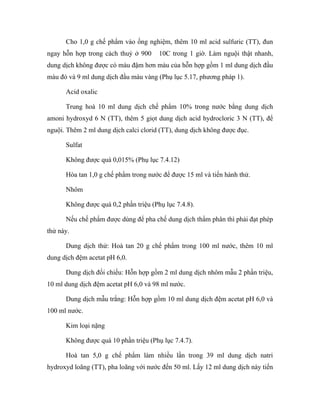 Cho 1,0 g chế phẩm vào ống nghiệm, thêm 10 ml acid sulfuric (TT), đun 
ngay hỗn hợp trong cách thuỷ ở 900 10C trong 1 giờ. Làm nguội thật nhanh, 
dung dịch không được có màu đậm hơn màu của hỗn hợp gồm 1 ml dung dịch đầu 
màu đỏ và 9 ml dung dịch đầu màu vàng (Phụ lục 5.17, phương pháp 1). 
Acid oxalic 
Trung hoà 10 ml dung dịch chế phẩm 10% trong nước bằng dung dịch 
amoni hydroxyd 6 N (TT), thêm 5 giọt dung dịch acid hydrocloric 3 N (TT), để 
nguội. Thêm 2 ml dung dịch calci clorid (TT), dung dịch không được đục. 
Sulfat 
Không được quá 0,015% (Phụ lục 7.4.12) 
Hòa tan 1,0 g chế phẩm trong nước để được 15 ml và tiến hành thử. 
Nhôm 
Không được quá 0,2 phần triệu (Phụ lục 7.4.8). 
Nếu chế phẩm được dùng để pha chế dung dịch thẩm phân thì phải đạt phép 
thử này. 
Dung dịch thử: Hoà tan 20 g chế phẩm trong 100 ml nước, thêm 10 ml 
dung dịch đệm acetat pH 6,0. 
Dung dịch đối chiếu: Hỗn hợp gồm 2 ml dung dịch nhôm mẫu 2 phần triệu, 
10 ml dung dịch đệm acetat pH 6,0 và 98 ml nước. 
Dung dịch mẫu trắng: Hỗn hợp gồm 10 ml dung dịch đệm acetat pH 6,0 và 
100 ml nước. 
Kim loại nặng 
Không được quá 10 phần triệu (Phụ lục 7.4.7). 
Hoà tan 5,0 g chế phẩm làm nhiều lần trong 39 ml dung dịch natri 
hydroxyd loãng (TT), pha loãng với nước đến 50 ml. Lấy 12 ml dung dịch này tiến 
 