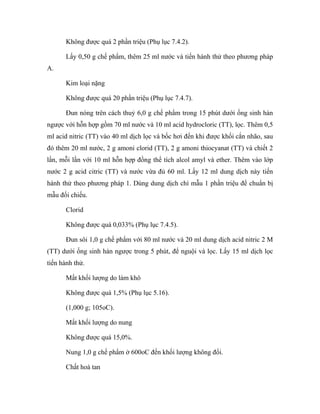 Không được quá 2 phần triệu (Phụ lục 7.4.2). 
Lấy 0,50 g chế phẩm, thêm 25 ml nước và tiến hành thử theo phương pháp 
A. 
Kim loại nặng 
Không được quá 20 phần triệu (Phụ lục 7.4.7). 
Đun nóng trên cách thuỷ 6,0 g chế phẩm trong 15 phút dưới ống sinh hàn 
ngược với hỗn hợp gồm 70 ml nước và 10 ml acid hydrocloric (TT), lọc. Thêm 0,5 
ml acid nitric (TT) vào 40 ml dịch lọc và bốc hơi đến khi được khối cắn nhão, sau 
đó thêm 20 ml nước, 2 g amoni clorid (TT), 2 g amoni thiocyanat (TT) và chiết 2 
lần, mỗi lần với 10 ml hỗn hợp đồng thể tích alcol amyl và ether. Thêm vào lớp 
nước 2 g acid citric (TT) và nước vừa đủ 60 ml. Lấy 12 ml dung dịch này tiến 
hành thử theo phương pháp 1. Dùng dung dịch chì mẫu 1 phần triệu để chuẩn bị 
mẫu đối chiếu. 
Clorid 
Không được quá 0,033% (Phụ lục 7.4.5). 
Đun sôi 1,0 g chế phẩm với 80 ml nước và 20 ml dung dịch acid nitric 2 M 
(TT) dưới ống sinh hàn ngược trong 5 phút, để nguội và lọc. Lấy 15 ml dịch lọc 
tiến hành thử. 
Mất khối lượng do làm khô 
Không được quá 1,5% (Phụ lục 5.16). 
(1,000 g; 105oC). 
Mất khối lượng do nung 
Không được quá 15,0%. 
Nung 1,0 g chế phẩm ở 600oC đến khối lượng không đổi. 
Chất hoà tan 
 