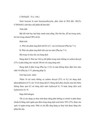 C7H5NaO2 P.t.l: 144,1 
Natri benzoat là natri benzencarboxylat, phải chứa từ 99,0 đến 100,5% 
C7H5NaO2, tính theo chế phẩm đã làm khô. 
Tính chất 
Bột kết tinh hay hạt hoặc mảnh màu trắng. Hơi hút ẩm, dễ tan trong nước, 
hơi tan trong ethanol 90% (tt/tt). 
Định tính 
A. Phải cho phản ứng định tính B và C của ion benzoat (Phụ lục 7.1). 
B. Phải cho phản ứng định tính của ion natri (Phụ lục 7.1). 
Độ trong và màu sắc của dung dịch 
Dung dịch S: Hoà tan 10,0 g chế phẩm trong nước không có carbon dioxyd 
(TT) và pha loãng cho vừa đủ 100 ml với cùng dung môi. 
Dung dịch S phải trong (Phụ lục 5.12) và màu không được đậm hơn màu 
mẫu V6 (Phụ lục 5.17, phương pháp 2). 
Giới hạn acid - kiềm 
Thêm 10 ml nước không có carbon dioxyd (TT) và 0,2 ml dung dịch 
phenolphtalein (CT) vào 10 ml dung dịch S. Dung dịch phải chuyển màu khi thêm 
không được quá 0,2 ml dung dịch natri hydroxyd 0,1 N hoặc dung dịch acid 
hydrocloric 0,1 N. 
Hợp chất halogen 
Tất cả các dụng cụ thuỷ tinh được dùng phải không có clorid và phải được 
chuẩn bị bằng cách ngâm qua đêm trong dung dịch acid nitric 50% (TT), được rửa 
sạch và ngâm trong nước. Phải có chỉ dẫn rằng dụng cụ thuỷ tinh được dùng cho 
phép thử này. 
 