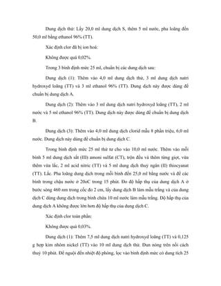 Dung dịch thử: Lấy 20,0 ml dung dịch S, thêm 5 ml nước, pha loãng đến 
50,0 ml bằng ethanol 96% (TT). 
Xác định clor đã bị ion hoá: 
Không được quá 0,02%. 
Trong 3 bình định mức 25 ml, chuẩn bị các dung dịch sau: 
Dung dịch (1): Thêm vào 4,0 ml dung dịch thử, 3 ml dung dịch natri 
hydroxyd loãng (TT) và 3 ml ethanol 96% (TT). Dung dịch này được dùng để 
chuẩn bị dung dịch A. 
Dung dịch (2): Thêm vào 3 ml dung dịch natri hydroxyd loãng (TT), 2 ml 
nước và 5 ml ethanol 96% (TT). Dung dịch này được dùng để chuẩn bị dung dịch 
B. 
Dung dịch (3): Thêm vào 4,0 ml dung dịch clorid mẫu 8 phần triệu, 6,0 ml 
nước. Dung dịch này dùng để chuẩn bị dung dịch C. 
Trong bình định mức 25 ml thứ tư cho vào 10,0 ml nước. Thêm vào mỗi 
bình 5 ml dung dịch sắt (III) amoni sulfat (CT), trộn đều và thêm từng giọt, vừa 
thêm vừa lắc, 2 ml acid nitric (TT) và 5 ml dung dịch thuỷ ngân (II) thiocyanat 
(TT). Lắc. Pha loãng dung dịch trong mỗi bình đến 25,0 ml bằng nước và để các 
bình trong chậu nước ở 20oC trong 15 phút. Đo độ hấp thụ của dung dịch A ở 
bước sóng 460 nm trong cốc đo 2 cm, lấy dung dịch B làm mẫu trắng và của dung 
dịch C dùng dung dịch trong bình chứa 10 ml nước làm mẫu trắng. Độ hấp thụ của 
dung dịch A không được lớn hơn độ hấp thụ của dung dịch C. 
Xác định clor toàn phần: 
Không được quá 0,03%. 
Dung dịch (1): Thêm 7,5 ml dung dịch natri hydroxyd loãng (TT) và 0,125 
g hợp kim nhôm nickel (TT) vào 10 ml dung dịch thử. Đun nóng trên nồi cách 
thuỷ 10 phút. Để nguội đến nhiệt độ phòng, lọc vào bình định mức có dung tích 25 
 