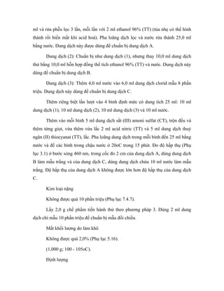 ml và rửa phễu lọc 3 lần, mỗi lần với 2 ml ethanol 96% (TT) (tủa nhẹ có thể hình 
thành rồi biến mất khi acid hoá). Pha loãng dịch lọc và nước rửa thành 25,0 ml 
bằng nước. Dung dịch này được dùng để chuẩn bị dung dịch A. 
Dung dịch (2): Chuẩn bị như dung dịch (1), nhưng thay 10,0 ml dung dịch 
thử bằng 10,0 ml hỗn hợp đồng thể tích ethanol 96% (TT) và nước. Dung dịch này 
dùng để chuẩn bị dung dịch B. 
Dung dịch (3): Thêm 4,0 ml nước vào 6,0 ml dung dịch clorid mẫu 8 phần 
triệu. Dung dịch này dùng để chuẩn bị dung dịch C. 
Thêm riêng biệt lần lượt vào 4 bình định mức có dung tích 25 ml: 10 ml 
dung dịch (1), 10 ml dung dịch (2), 10 ml dung dịch (3) và 10 ml nước. 
Thêm vào mỗi bình 5 ml dung dịch sắt (III) amoni sulfat (CT), trộn đều và 
thêm từng giọt, vừa thêm vừa lắc 2 ml acid nitric (TT) và 5 ml dung dịch thuỷ 
ngân (II) thiocyanat (TT), lắc. Pha loãng dung dịch trong mỗi bình đến 25 ml bằng 
nước và để các bình trong chậu nước ở 20oC trong 15 phút. Đo độ hấp thụ (Phụ 
lục 3.1) ở bước sóng 460 nm, trong cốc đo 2 cm của dung dịch A, dùng dung dịch 
B làm mẫu trắng và của dung dịch C, dùng dung dịch chứa 10 ml nước làm mẫu 
trắng. Độ hấp thụ của dung dịch A không được lớn hơn độ hấp thụ của dung dịch 
C. 
Kim loại nặng 
Không được quá 10 phần triệu (Phụ lục 7.4.7). 
Lấy 2,0 g chế phẩm tiến hành thử theo phương pháp 3. Dùng 2 ml dung 
dịch chì mẫu 10 phần triệu để chuẩn bị mẫu đối chiếu. 
Mất khối lượng do làm khô 
Không được quá 2,0% (Phụ lục 5.16). 
(1,000 g; 100 - 105oC). 
Định lượng 
 