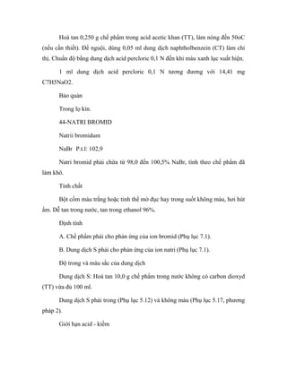 Hoà tan 0,250 g chế phẩm trong acid acetic khan (TT), làm nóng đến 50oC 
(nếu cần thiết). Để nguội, dùng 0,05 ml dung dịch naphtholbenzein (CT) làm chỉ 
thị. Chuẩn độ bằng dung dịch acid percloric 0,1 N đến khi màu xanh lục xuất hiện. 
1 ml dung dịch acid percloric 0,1 N tương đương với 14,41 mg 
C7H5NaO2. 
Bảo quản 
Trong lọ kín. 
44-NATRI BROMID 
Natrii bromidum 
NaBr P.t.l: 102,9 
Natri bromid phải chứa từ 98,0 đến 100,5% NaBr, tính theo chế phẩm đã 
làm khô. 
Tính chất 
Bột cốm màu trắng hoặc tinh thể mờ đục hay trong suốt không màu, hơi hút 
ẩm. Dễ tan trong nước, tan trong ethanol 96%. 
Định tính 
A. Chế phẩm phải cho phản ứng của ion bromid (Phụ lục 7.1). 
B. Dung dịch S phải cho phản ứng của ion natri (Phụ lục 7.1). 
Độ trong và màu sắc của dung dịch 
Dung dịch S: Hoà tan 10,0 g chế phẩm trong nước không có carbon dioxyd 
(TT) vừa đủ 100 ml. 
Dung dịch S phải trong (Phụ lục 5.12) và không màu (Phụ lục 5.17, phương 
pháp 2). 
Giới hạn acid - kiềm 
 