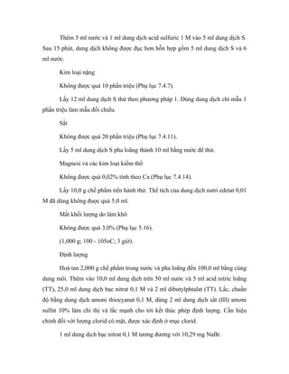 Thêm 5 ml nước và 1 ml dung dịch acid sulfuric 1 M vào 5 ml dung dịch S. 
Sau 15 phút, dung dịch không được đục hơn hỗn hợp gồm 5 ml dung dịch S và 6 
ml nước. 
Kim loại nặng 
Không được quá 10 phần triệu (Phụ lục 7.4.7). 
Lấy 12 ml dung dịch S thử theo phương pháp 1. Dùng dung dịch chì mẫu 1 
phần triệu làm mẫu đối chiếu. 
Sắt 
Không được quá 20 phần triệu (Phụ lục 7.4.11). 
Lấy 5 ml dung dịch S pha loãng thành 10 ml bằng nước để thử. 
Magnesi và các kim loại kiềm thổ 
Không được quá 0,02% tính theo Ca (Phụ lục 7.4.14). 
Lấy 10,0 g chế phẩm tiến hành thử. Thể tích của dung dịch natri edetat 0,01 
M đã dùng không đuợc quá 5,0 ml. 
Mất khối lượng do làm khô 
Không được quá 3,0% (Phụ lục 5.16). 
(1,000 g; 100 - 105oC; 3 giờ). 
Định lượng 
Hoà tan 2,000 g chế phẩm trong nước và pha loãng đến 100,0 ml bằng cùng 
dung môi. Thêm vào 10,0 ml dung dịch trên 50 ml nước và 5 ml acid nitric loãng 
(TT), 25,0 ml dung dịch bạc nitrat 0,1 M và 2 ml dibutylphtalat (TT). Lắc, chuẩn 
độ bằng dung dịch amoni thiocyanat 0,1 M, dùng 2 ml dung dịch sắt (III) amoni 
sulfat 10% làm chỉ thị và lắc mạnh cho tới kết thúc phép định lượng. Cần hiệu 
chỉnh đối với lượng clorid có mặt, được xác định ở mục clorid. 
1 ml dung dịch bạc nitrat 0,1 M tương đương với 10,29 mg NaBr. 
 