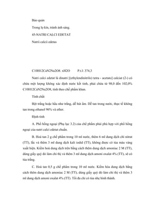 Bảo quản 
Trong lọ kín, tránh ánh sáng. 
45-NATRI CALCI EDETAT 
Natrii calcii edetas 
C10H12CaN2Na2O8. xH2O P.t.l: 374,3 
Natri calci edetat là dinatri [(ethylendinitrilo) tetra - acetato] calciat (2-) có 
chứa một lượng không xác định nước kết tinh, phải chứa từ 98,0 đến 102,0% 
C10H12CaN2Na2O8, tính theo chế phẩm khan. 
Tính chất 
Bột trắng hoặc hầu như trắng, dễ hút ẩm. Dễ tan trong nước, thực tế không 
tan trong ethanol 96% và ether. 
Định tính 
A. Phổ hồng ngoại (Phụ lục 3.2) của chế phẩm phải phù hợp với phổ hồng 
ngoại của natri calci edetat chuẩn. 
B. Hoà tan 2 g chế phẩm trong 10 ml nước, thêm 6 ml dung dịch chì nitrat 
(TT), lắc và thêm 3 ml dung dịch kali iodid (TT), không được có tủa màu vàng 
xuất hiện. Kiềm hoá dung dịch trên bằng cách thêm dung dịch amoniac 2 M (TT), 
dùng giấy quỳ đỏ làm chỉ thị và thêm 3 ml dung dịch amoni oxalat 4% (TT), sẽ có 
tủa trắng. 
C. Hoà tan 0,5 g chế phẩm trong 10 ml nước. Kiềm hóa dung dịch bằng 
cách thêm dung dịch amoniac 2 M (TT), dùng giấy quỳ đỏ làm chỉ thị và thêm 3 
ml dung dịch amoni oxalat 4% (TT). Tối đa chỉ có tủa nhẹ hình thành. 
 