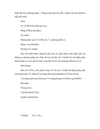 hành thử theo phương pháp 1. Dùng dung dịch chì mẫu 1 phần triệu để chuẩn bị 
mẫu đối chiếu. 
Nước 
Từ 7,5 đến 9,0% (Phụ lục 6.6). 
Dùng 0,500 g chế phẩm. 
Tro sulfat 
Không được quá 0,1% (Phụ lục 7.7, phương pháp 2). 
Dùng 1,0 g chế phẩm. 
Nội độc tố vi khuẩn 
Nếu chế phẩm được dùng để pha chế các dạng thuốc tiêm phân liều mà 
không có phương pháp nào khác để loại nội độc tố vi khuẩn thì chế phẩm phải 
không được có vượt quá 0,5 đơn vị nội độc tố cho mỗi miligam (Phụ lục 10.3). 
Định lượng 
Hoà tan 0,550 g chế phẩm trong 50 ml nước. Chuẩn độ bằng dung dịch 
natri hydroxyd 1 N, dùng 0,5 ml dung dịch phenolphtalein (CT) làm chỉ thị. 
1 ml dung dịch natri hydroxyd 1 N tương đương với 64,03 mg C6H8O7. 
Bảo quản 
Trong lọ kín. 
5-ACID SALICYLIC 
Acidum salicylicum 
C7H6O3 P.t.l: 138,1 
 
