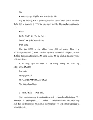 Sắt 
Không được quá 80 phần triệu (Phụ lục 7.4.11). 
Lấy 2,5 ml dung dịch S, pha loãng với nước vừa đủ 10 ml và tiến hành thử. 
Thêm 0,25 g calci clorid (TT) vào mỗi ống trước khi thêm acid mercaptoacetic 
(TT). 
Nước 
Từ 5,0 đến 13,0% (Phụ lục 6.6). 
Dùng 0,100 g chế phẩm để thử. 
Định lượng 
Hoà tan 0,500 g chế phẩm trong 300 ml nước, thêm 2 g 
hexamethylentetramin (TT) và 2 ml dung dịch acid hydrocloric loãng (TT). Chuẩn 
độ bằng dung dịch chì nitrat 0,1 M, dùng khoảng 50 mg hỗn hợp da cam xylenol 
(CT) làm chỉ thị. 
1 ml dung dịch chì nitrat 0,1 M tương đương với 37,43 mg 
C10H12CaN2Na2O8. 
Bảo quản 
Trong lọ nút kín. 
46-NATRI CAMPHOSULFONAT 
Natrii camphosulfonas 
C10H15O4SNa P.t.l: 254,3 
Natri camphosulfonat là muối natri của acid 10 - camphosulfonic (acid 7,7 - 
dimethyl - 2 - oxobicyclo - [2.2.1] heptan - 1 - methansulfonic), thu được bằng 
cách điều chế từ camphor (thiên nhiên hay tổng hợp) với acid sulfuric đậm đặc và 
anhydrid acetic. 
 