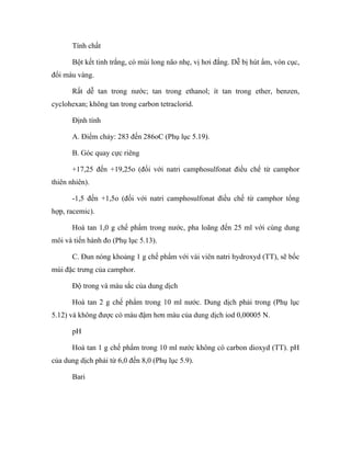 Tính chất 
Bột kết tinh trắng, có mùi long não nhẹ, vị hơi đắng. Dễ bị hút ẩm, vón cục, 
đổi màu vàng. 
Rất dễ tan trong nước; tan trong ethanol; ít tan trong ether, benzen, 
cyclohexan; không tan trong carbon tetraclorid. 
Định tính 
A. Điểm chảy: 283 đến 286oC (Phụ lục 5.19). 
B. Góc quay cực riêng 
+17,25 đến +19,25o (đối với natri camphosulfonat điều chế từ camphor 
thiên nhiên). 
-1,5 đến +1,5o (đối với natri camphosulfonat điều chế từ camphor tổng 
hợp, racemic). 
Hoà tan 1,0 g chế phẩm trong nước, pha loãng đến 25 ml với cùng dung 
môi và tiến hành đo (Phụ lục 5.13). 
C. Đun nóng khoảng 1 g chế phẩm với vài viên natri hydroxyd (TT), sẽ bốc 
mùi đặc trưng của camphor. 
Độ trong và màu sắc của dung dịch 
Hoà tan 2 g chế phẩm trong 10 ml nước. Dung dịch phải trong (Phụ lục 
5.12) và không được có màu đậm hơn màu của dung dịch iod 0,00005 N. 
pH 
Hoà tan 1 g chế phẩm trong 10 ml nước không có carbon dioxyd (TT). pH 
của dung dịch phải từ 6,0 đến 8,0 (Phụ lục 5.9). 
Bari 
 