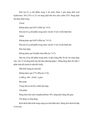 Hoà tan 0,1 g chế phẩm trong 5 ml nước, thêm 2 giọt dung dịch acid 
hydrocloric 10% (TT) và 2,5 ml dung dịch bão hoà calci sulfat (TT). Dung dịch 
thu được phải trong. 
Clorid 
Không được quá 0,01% (Phụ lục 7.4.5). 
Hoà tan 0,5 g chế phẩm trong nước vừa đủ 15 ml và tiến hành thử. 
Sulfat 
Không được quá 0,05% (Phụ lục 7.4.12). 
Hoà tan 0,3 g chế phẩm trong nước vừa đủ 15 ml và tiến hành thử. 
Kim loại nặng 
Không được quá 20 phần triệu (Phụ lục 7.4.7). 
Hoà tan 2,0 g chế phẩm trong nước và pha loãng đến 20 ml với cùng dung 
môi. Lấy 12 ml dung dịch này thử theo phương pháp 1. Dùng dung dịch chì mẫu 2 
phần triệu để chuẩn bị mẫu đối chiếu. 
Mất khối lượng do làm khô 
Không được quá 2,7% (Phụ lục 5.16). 
(1,000 g; 100 - 105oC; 2 giờ). 
Bảo quản 
Trong chai lọ nút kín, tránh ánh sáng. 
Chế phẩm 
Dung dịch tiêm natri camphosulfonat 10%; dung dịch uống nhỏ giọt. 
Tác dụng và công dụng 
Kích thích thần kinh trung ương (ưu tiên hành não). Dùng kích thích hô hấp 
và trợ tim. 
 