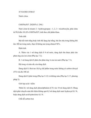47-NATRI CITRAT 
Natrii citras 
C6H5Na3O7. 2H2O P.t.l: 294,1 
Natri citrat là trinatri 2 - hydroxypropan - 1, 2, 3 - tricarboxylat, phải chứa 
từ 99,0 đến 101,0% C6H5Na3O7, tính theo chế phẩm khan. 
Tính chất 
Bột kết tinh trắng hoặc tinh thể dạng hạt trắng, hút ẩm nhẹ trong không khí 
ẩm. Dễ tan trong nước, thực tế không tan trong ethanol 96%. 
Định tính 
A. Thêm vào 1 ml dung dịch S 4 ml nước, dung dịch thu được phải cho 
phản ứng của ion citrat (Phụ lục 7.1). 
B. 1 ml dung dịch S phải cho phản ứng A của ion natri (Phụ lục 7.1). 
Độ trong và màu sắc của dung dịch 
Dung dịch S: Hoà tan 10,0 g chế phẩm trong nước không có carbon dioxyd 
(TT) vừa đủ 100 ml. 
Dung dịch S phải trong (Phụ lục 5.12) và không màu (Phụ lục 5.17, phương 
pháp 2). 
Giới hạn acid - kiềm 
Thêm 0,1 ml dung dịch phenolphtalein (CT) vào 10 ml dung dịch S. Dung 
dịch phải chuyển màu khi thêm không quá 0,2 ml dung dịch natri hydroxyd 0,1 N, 
hoặc dung dịch acid hydrocloric 0,1 N. 
Chất dễ carbon hoá 
 