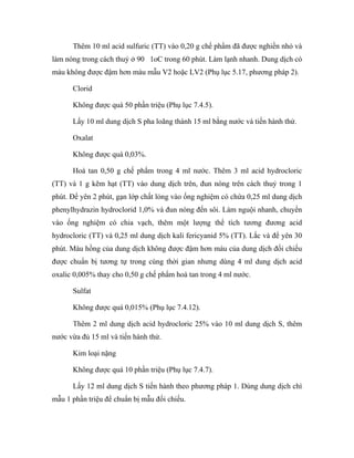 Thêm 10 ml acid sulfuric (TT) vào 0,20 g chế phẩm đã được nghiền nhỏ và 
làm nóng trong cách thuỷ ở 90 1oC trong 60 phút. Làm lạnh nhanh. Dung dịch có 
màu không được đậm hơn màu mẫu V2 hoặc LV2 (Phụ lục 5.17, phương pháp 2). 
Clorid 
Không được quá 50 phần triệu (Phụ lục 7.4.5). 
Lấy 10 ml dung dịch S pha loãng thành 15 ml bằng nước và tiến hành thử. 
Oxalat 
Không được quá 0,03%. 
Hoà tan 0,50 g chế phẩm trong 4 ml nước. Thêm 3 ml acid hydrocloric 
(TT) và 1 g kẽm hạt (TT) vào dung dịch trên, đun nóng trên cách thuỷ trong 1 
phút. Để yên 2 phút, gạn lớp chất lỏng vào ống nghiệm có chứa 0,25 ml dung dịch 
phenylhydrazin hydroclorid 1,0% và đun nóng đến sôi. Làm nguội nhanh, chuyển 
vào ống nghiệm có chia vạch, thêm một lượng thể tích tương đương acid 
hydrocloric (TT) và 0,25 ml dung dịch kali fericyanid 5% (TT). Lắc và để yên 30 
phút. Màu hồng của dung dịch không được đậm hơn màu của dung dịch đối chiếu 
được chuẩn bị tương tự trong cùng thời gian nhưng dùng 4 ml dung dịch acid 
oxalic 0,005% thay cho 0,50 g chế phẩm hoà tan trong 4 ml nước. 
Sulfat 
Không được quá 0,015% (Phụ lục 7.4.12). 
Thêm 2 ml dung dịch acid hydrocloric 25% vào 10 ml dung dịch S, thêm 
nước vừa đủ 15 ml và tiến hành thử. 
Kim loại nặng 
Không được quá 10 phần triệu (Phụ lục 7.4.7). 
Lấy 12 ml dung dịch S tiến hành theo phương pháp 1. Dùng dung dịch chì 
mẫu 1 phần triệu để chuẩn bị mẫu đối chiếu. 
 