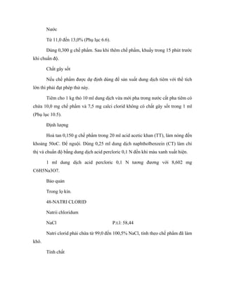 Nước 
Từ 11,0 đến 13,0% (Phụ lục 6.6). 
Dùng 0,300 g chế phẩm. Sau khi thêm chế phẩm, khuấy trong 15 phút trước 
khi chuẩn độ. 
Chất gây sốt 
Nếu chế phẩm được dự định dùng để sản xuất dung dịch tiêm với thể tích 
lớn thì phải đạt phép thử này. 
Tiêm cho 1 kg thỏ 10 ml dung dịch vừa mới pha trong nước cất pha tiêm có 
chứa 10,0 mg chế phẩm và 7,5 mg calci clorid không có chất gây sốt trong 1 ml 
(Phụ lục 10.5). 
Định lượng 
Hoà tan 0,150 g chế phẩm trong 20 ml acid acetic khan (TT), làm nóng đến 
khoảng 50oC. Để nguội. Dùng 0,25 ml dung dịch naphtholbenzein (CT) làm chỉ 
thị và chuẩn độ bằng dung dịch acid percloric 0,1 N đến khi màu xanh xuất hiện. 
1 ml dung dịch acid percloric 0,1 N tương đương với 8,602 mg 
C6H5Na3O7. 
Bảo quản 
Trong lọ kín. 
48-NATRI CLORID 
Natrii chloridum 
NaCl P.t.l: 58,44 
Natri clorid phải chứa từ 99,0 đến 100,5% NaCl, tính theo chế phẩm đã làm 
khô. 
Tính chất 
 
