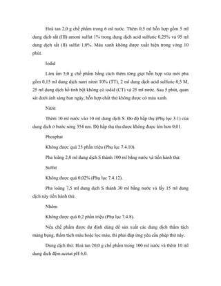 Hoà tan 2,0 g chế phẩm trong 6 ml nước. Thêm 0,5 ml hỗn hợp gồm 5 ml 
dung dịch sắt (III) amoni sulfat 1% trong dung dịch acid sulfuric 0,25% và 95 ml 
dung dịch sắt (II) sulfat 1,0%. Màu xanh không được xuất hiện trong vòng 10 
phút. 
Iodid 
Làm ẩm 5,0 g chế phẩm bằng cách thêm từng giọt hỗn hợp vừa mới pha 
gồm 0,15 ml dung dịch natri nitrit 10% (TT), 2 ml dung dịch acid sulfuric 0,5 M, 
25 ml dung dịch hồ tinh bột không có iodid (CT) và 25 ml nước. Sau 5 phút, quan 
sát dưới ánh sáng ban ngày, hỗn hợp chất thử không được có màu xanh. 
Nitrit 
Thêm 10 ml nước vào 10 ml dung dịch S. Đo độ hấp thụ (Phụ lục 3.1) của 
dung dịch ở bước sóng 354 nm. Độ hấp thụ thu được không được lớn hơn 0,01. 
Phosphat 
Không được quá 25 phần triệu (Phụ lục 7.4.10). 
Pha loãng 2,0 ml dung dịch S thành 100 ml bằng nước và tiến hành thử. 
Sulfat 
Không được quá 0,02% (Phụ lục 7.4.12). 
Pha loãng 7,5 ml dung dịch S thành 30 ml bằng nước và lấy 15 ml dung 
dịch này tiến hành thử. 
Nhôm 
Không được quá 0,2 phần triệu (Phụ lục 7.4.8). 
Nếu chế phẩm được dự định dùng để sản xuất các dung dịch thẩm tách 
màng bụng, thẩm tách máu hoặc lọc máu, thì phải đáp ứng yêu cầu phép thử này. 
Dung dịch thử: Hoà tan 20,0 g chế phẩm trong 100 ml nước và thêm 10 ml 
dung dịch đệm acetat pH 6,0. 
 