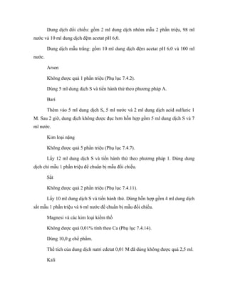 Dung dịch đối chiếu: gồm 2 ml dung dịch nhôm mẫu 2 phần triệu, 98 ml 
nước và 10 ml dung dịch đệm acetat pH 6,0. 
Dung dịch mẫu trắng: gồm 10 ml dung dịch đệm acetat pH 6,0 và 100 ml 
nước. 
Arsen 
Không được quá 1 phần triệu (Phụ lục 7.4.2). 
Dùng 5 ml dung dịch S và tiến hành thử theo phương pháp A. 
Bari 
Thêm vào 5 ml dung dịch S, 5 ml nước và 2 ml dung dịch acid sulfuric 1 
M. Sau 2 giờ, dung dịch không được đục hơn hỗn hợp gồm 5 ml dung dịch S và 7 
ml nước. 
Kim loại nặng 
Không được quá 5 phần triệu (Phụ lục 7.4.7). 
Lấy 12 ml dung dịch S và tiến hành thử theo phương pháp 1. Dùng dung 
dịch chì mẫu 1 phần triệu để chuẩn bị mẫu đối chiếu. 
Sắt 
Không được quá 2 phần triệu (Phụ lục 7.4.11). 
Lấy 10 ml dung dịch S và tiến hành thử. Dùng hỗn hợp gồm 4 ml dung dịch 
sắt mẫu 1 phần triệu và 6 ml nước để chuẩn bị mẫu đối chiếu. 
Magnesi và các kim loại kiềm thổ 
Không được quá 0,01% tính theo Ca (Phụ lục 7.4.14). 
Dùng 10,0 g chế phẩm. 
Thể tích của dung dịch natri edetat 0,01 M đã dùng không được quá 2,5 ml. 
Kali 
 