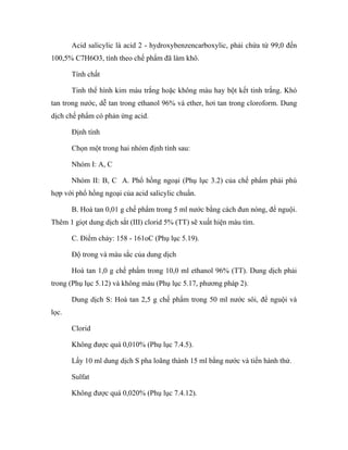 Acid salicylic là acid 2 - hydroxybenzencarboxylic, phải chứa từ 99,0 đến 
100,5% C7H6O3, tính theo chế phẩm đã làm khô. 
Tính chất 
Tinh thể hình kim màu trắng hoặc không màu hay bột kết tinh trắng. Khó 
tan trong nước, dễ tan trong ethanol 96% và ether, hơi tan trong cloroform. Dung 
dịch chế phẩm có phản ứng acid. 
Định tính 
Chọn một trong hai nhóm định tính sau: 
Nhóm I: A, C 
Nhóm II: B, C A. Phổ hồng ngoại (Phụ lục 3.2) của chế phẩm phải phù 
hợp với phổ hồng ngoại của acid salicylic chuẩn. 
B. Hoà tan 0,01 g chế phẩm trong 5 ml nước bằng cách đun nóng, để nguội. 
Thêm 1 giọt dung dịch sắt (III) clorid 5% (TT) sẽ xuất hiện màu tím. 
C. Điểm chảy: 158 - 161oC (Phụ lục 5.19). 
Độ trong và màu sắc của dung dịch 
Hoà tan 1,0 g chế phẩm trong 10,0 ml ethanol 96% (TT). Dung dịch phải 
trong (Phụ lục 5.12) và không màu (Phụ lục 5.17, phương pháp 2). 
Dung dịch S: Hoà tan 2,5 g chế phẩm trong 50 ml nước sôi, để nguội và 
lọc. 
Clorid 
Không được quá 0,010% (Phụ lục 7.4.5). 
Lấy 10 ml dung dịch S pha loãng thành 15 ml bằng nước và tiến hành thử. 
Sulfat 
Không được quá 0,020% (Phụ lục 7.4.12). 
 