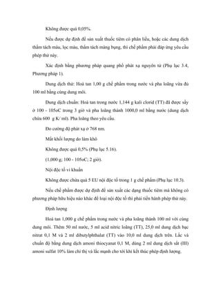 Không được quá 0,05%. 
Nếu được dự định để sản xuất thuốc tiêm có phân liều, hoặc các dung dịch 
thẩm tách máu, lọc máu, thẩm tách màng bụng, thì chế phẩm phải đáp ứng yêu cầu 
phép thử này. 
Xác định bằng phương pháp quang phổ phát xạ nguyên tử (Phụ lục 3.4, 
Phương pháp 1). 
Dung dịch thử: Hoà tan 1,00 g chế phẩm trong nước và pha loãng vừa đủ 
100 ml bằng cùng dung môi. 
Dung dịch chuẩn: Hoà tan trong nước 1,144 g kali clorid (TT) đã được sấy 
ở 100 - 105oC trong 3 giờ và pha loãng thành 1000,0 ml bằng nước (dung dịch 
chứa 600 g K/ ml). Pha loãng theo yêu cầu. 
Đo cường độ phát xạ ở 768 nm. 
Mất khối lượng do làm khô 
Không được quá 0,5% (Phụ lục 5.16). 
(1,000 g; 100 - 105oC; 2 giờ). 
Nội độc tố vi khuẩn 
Không được chứa quá 5 EU nội độc tố trong 1 g chế phẩm (Phụ lục 10.3). 
Nếu chế phẩm được dự định để sản xuất các dạng thuốc tiêm mà không có 
phương pháp hữu hiệu nào khác để loại nội độc tố thì phải tiến hành phép thử này. 
Định lượng 
Hoà tan 1,000 g chế phẩm trong nước và pha loãng thành 100 ml với cùng 
dung môi. Thêm 50 ml nước, 5 ml acid nitric loãng (TT), 25,0 ml dung dịch bạc 
nitrat 0,1 M và 2 ml dibutylphthalat (TT) vào 10,0 ml dung dịch trên. Lắc và 
chuẩn độ bằng dung dịch amoni thiocyanat 0,1 M, dùng 2 ml dung dịch sắt (III) 
amoni sulfat 10% làm chỉ thị và lắc mạnh cho tới khi kết thúc phép định lượng. 
 