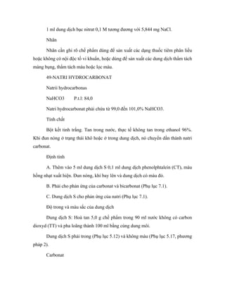 1 ml dung dịch bạc nitrat 0,1 M tương đương với 5,844 mg NaCl. 
Nhãn 
Nhãn cần ghi rõ chế phẩm dùng để sản xuất các dạng thuốc tiêm phân liều 
hoặc không có nội độc tố vi khuẩn, hoặc dùng để sản xuất các dung dịch thẩm tách 
màng bụng, thẩm tách máu hoặc lọc máu. 
49-NATRI HYDROCARBONAT 
Natrii hydrocarbonas 
NaHCO3 P.t.l: 84,0 
Natri hydrocarbonat phải chứa từ 99,0 đến 101,0% NaHCO3. 
Tính chất 
Bột kết tinh trắng. Tan trong nước, thực tế không tan trong ethanol 96%. 
Khi đun nóng ở trạng thái khô hoặc ở trong dung dịch, nó chuyển dần thành natri 
carbonat. 
Định tính 
A. Thêm vào 5 ml dung dịch S 0,1 ml dung dịch phenolphtalein (CT), màu 
hồng nhạt xuất hiện. Đun nóng, khí bay lên và dung dịch có màu đỏ. 
B. Phải cho phản ứng của carbonat và bicarbonat (Phụ lục 7.1). 
C. Dung dịch S cho phản ứng của natri (Phụ lục 7.1). 
Độ trong và màu sắc của dung dịch 
Dung dịch S: Hoà tan 5,0 g chế phẩm trong 90 ml nước không có carbon 
dioxyd (TT) và pha loãng thành 100 ml bằng cùng dung môi. 
Dung dịch S phải trong (Phụ lục 5.12) và không màu (Phụ lục 5.17, phương 
pháp 2). 
Carbonat 
 