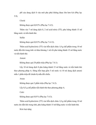 pH của dung dịch S vừa mới pha phải không được lớn hơn 8,6 (Phụ lục 
5.9). 
Clorid 
Không được quá 0,015% (Phụ lục 7.4.5). 
Thêm vào 7 ml dung dịch S, 2 ml acid nitric (TT), pha loãng thành 15 ml 
bằng nước và tiến hành thử. 
Sulfat 
Không được quá 0,015% (Phụ lục 7.4.12). 
Thêm acid hydrocloric (TT) vào hỗn dịch chứa 1,0 g chế phẩm trong 10 ml 
nước đến khi trung tính và thừa khoảng 1 ml rồi pha loãng thành 15 ml bằng nước 
và tiến hành thử. 
Amoni 
Không được quá 20 phần triệu (Phụ lục 7.4.1). 
Lấy 10 ml dung dịch S pha loãng thành 15 ml bằng nước và tiến hành thử 
theo phương pháp A. Dùng hỗn hợp gồm 5 ml nước và 10 ml dung dịch amoni 
mẫu 1 phần triệu để chuẩn bị mẫu đối chiếu. 
Arsen 
Không được quá 2 phần triệu (Phụ lục 7.4.2). 
Lấy 0,5 g chế phẩm tiến hành thử theo phương pháp A. 
Calci 
Không được quá 0,01% (Phụ lục 7.4.3). 
Thêm acid hydrocloric (TT) vào hỗn dịch chứa 1,0 g chế phẩm trong 10 ml 
nước cho đến khi trung tính, pha loãng thành 15 ml bằng nước và tiến hành thử. 
Kim loại nặng 
 