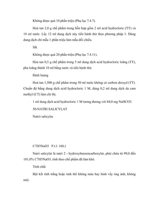 Không được quá 10 phần triệu (Phụ lục 7.4.7). 
Hoà tan 2,0 g chế phẩm trong hỗn hợp gồm 2 ml acid hydrocloric (TT) và 
18 ml nước. Lấy 12 ml dung dịch này tiến hành thử theo phương pháp 1. Dùng 
dung dịch chì mẫu 1 phần triệu làm mẫu đối chiếu. 
Sắt 
Không được quá 20 phần triệu (Phụ lục 7.4.11). 
Hòa tan 0,5 g chế phẩm trong 5 ml dung dịch acid hydrocloric loãng (TT), 
pha loãng thành 10 ml bằng nước và tiến hành thử. 
Định lượng 
Hoà tan 1,500 g chế phẩm trong 50 ml nước không có carbon dioxyd (TT). 
Chuẩn độ bằng dung dịch acid hydrocloric 1 M, dùng 0,2 ml dung dịch da cam 
methyl (CT) làm chỉ thị. 
1 ml dung dịch acid hydrocloric 1 M tương đương với 84,0 mg NaHCO3. 
50-NATRI SALICYLAT 
Natrii salicylas 
C7H5NaO3 P.t.l: 160,1 
Natri salicylat là natri 2 - hydroxybenzencarboxylat, phải chứa từ 99,0 đến 
101,0% C7H5NaO3, tính theo chế phẩm đã làm khô. 
Tính chất 
Bột kết tinh trắng hoặc tinh thể không màu hay hình vẩy óng ánh, không 
mùi. 
 