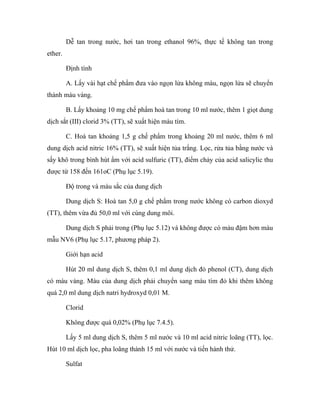 Dễ tan trong nước, hơi tan trong ethanol 96%, thực tế không tan trong 
ether. 
Định tính 
A. Lấy vài hạt chế phẩm đưa vào ngọn lửa không màu, ngọn lửa sẽ chuyển 
thành màu vàng. 
B. Lấy khoảng 10 mg chế phẩm hoà tan trong 10 ml nước, thêm 1 giọt dung 
dịch sắt (III) clorid 3% (TT), sẽ xuất hiện màu tím. 
C. Hoà tan khoảng 1,5 g chế phẩm trong khoảng 20 ml nước, thêm 6 ml 
dung dịch acid nitric 16% (TT), sẽ xuất hiện tủa trắng. Lọc, rửa tủa bằng nước và 
sấy khô trong bình hút ẩm với acid sulfuric (TT), điểm chảy của acid salicylic thu 
được từ 158 đến 161oC (Phụ lục 5.19). 
Độ trong và màu sắc của dung dịch 
Dung dịch S: Hoà tan 5,0 g chế phẩm trong nước không có carbon dioxyd 
(TT), thêm vừa đủ 50,0 ml với cùng dung môi. 
Dung dịch S phải trong (Phụ lục 5.12) và không được có màu đậm hơn màu 
mẫu NV6 (Phụ lục 5.17, phương pháp 2). 
Giới hạn acid 
Hút 20 ml dung dịch S, thêm 0,1 ml dung dịch đỏ phenol (CT), dung dịch 
có màu vàng. Màu của dung dịch phải chuyển sang màu tím đỏ khi thêm không 
quá 2,0 ml dung dịch natri hydroxyd 0,01 M. 
Clorid 
Không được quá 0,02% (Phụ lục 7.4.5). 
Lấy 5 ml dung dịch S, thêm 5 ml nước và 10 ml acid nitric loãng (TT), lọc. 
Hút 10 ml dịch lọc, pha loãng thành 15 ml với nước và tiến hành thử. 
Sulfat 
 