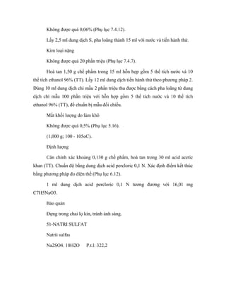 Không được quá 0,06% (Phụ lục 7.4.12). 
Lấy 2,5 ml dung dịch S, pha loãng thành 15 ml với nước và tiến hành thử. 
Kim loại nặng 
Không được quá 20 phần triệu (Phụ lục 7.4.7). 
Hoà tan 1,50 g chế phẩm trong 15 ml hỗn hợp gồm 5 thể tích nước và 10 
thể tích ethanol 96% (TT). Lấy 12 ml dung dịch tiến hành thử theo phương pháp 2. 
Dùng 10 ml dung dịch chì mẫu 2 phần triệu thu được bằng cách pha loãng từ dung 
dịch chì mẫu 100 phần triệu với hỗn hợp gồm 5 thể tích nước và 10 thể tích 
ethanol 96% (TT), để chuẩn bị mẫu đối chiếu. 
Mất khối lượng do làm khô 
Không được quá 0,5% (Phụ lục 5.16). 
(1,000 g; 100 - 105oC). 
Định lượng 
Cân chính xác khoảng 0,130 g chế phẩm, hoà tan trong 30 ml acid acetic 
khan (TT). Chuẩn độ bằng dung dịch acid percloric 0,1 N. Xác định điểm kết thúc 
bằng phương pháp đo điện thế (Phụ lục 6.12). 
1 ml dung dịch acid percloric 0,1 N tương đương với 16,01 mg 
C7H5NaO3. 
Bảo quản 
Đựng trong chai lọ kín, tránh ánh sáng. 
51-NATRI SULFAT 
Natrii sulfas 
Na2SO4. 10H2O P.t.l: 322,2 
 