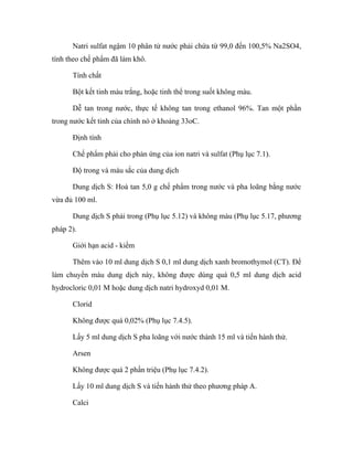 Natri sulfat ngậm 10 phân tử nước phải chứa từ 99,0 đến 100,5% Na2SO4, 
tính theo chế phẩm đã làm khô. 
Tính chất 
Bột kết tinh màu trắng, hoặc tinh thể trong suốt không màu. 
Dễ tan trong nước, thực tế không tan trong ethanol 96%. Tan một phần 
trong nước kết tinh của chính nó ở khoảng 33oC. 
Định tính 
Chế phẩm phải cho phản ứng của ion natri và sulfat (Phụ lục 7.1). 
Độ trong và màu sắc của dung dịch 
Dung dịch S: Hoà tan 5,0 g chế phẩm trong nước và pha loãng bằng nước 
vừa đủ 100 ml. 
Dung dịch S phải trong (Phụ lục 5.12) và không màu (Phụ lục 5.17, phương 
pháp 2). 
Giới hạn acid - kiềm 
Thêm vào 10 ml dung dịch S 0,1 ml dung dịch xanh bromothymol (CT). Để 
làm chuyển màu dung dịch này, không được dùng quá 0,5 ml dung dịch acid 
hydrocloric 0,01 M hoặc dung dịch natri hydroxyd 0,01 M. 
Clorid 
Không được quá 0,02% (Phụ lục 7.4.5). 
Lấy 5 ml dung dịch S pha loãng với nước thành 15 ml và tiến hành thử. 
Arsen 
Không được quá 2 phần triệu (Phụ lục 7.4.2). 
Lấy 10 ml dung dịch S và tiến hành thử theo phương pháp A. 
Calci 
 