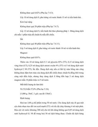 Không được quá 0,02% (Phụ lục 7.4.3). 
Lấy 10 ml dung dịch S, pha loãng với nước thành 15 ml và tiến hành thử. 
Kim loại nặng 
Không được quá 20 phần triệu (Phụ lục 7.4.7). 
Lấy 12 ml dung dịch S, tiến hành thử theo phương pháp 1. Dùng dung dịch 
chì mẫu 1 phần triệu để chuẩn bị mẫu đối chiếu. 
Sắt 
Không được quá 40 phần triệu (Phụ lục 7.4.11). 
Lấy 5 ml dung dịch S, pha loãng với nước thành 10 ml và tiến hành thử. 
Magnesi 
Không được quá 0,01%. 
Thêm vào 10 ml dung dịch S 1 ml glycerin 85% (TT), 0,15 ml dung dịch 
vàng titan (CT), 0,25 ml dung dịch amoni oxalat 4% (TT) và 5 ml dung dịch natri 
hydroxyd 2 M (TT), lắc đều. Dung dịch này nếu có bất kỳ màu hồng nào cũng 
không được đậm hơn màu của dung dịch đối chiếu được chuẩn bị đồng thời trong 
cùng một điều kiện, nhưng thay dung dịch S bằng hỗn hợp 5 ml dung dịch 
magnesi mẫu 10 phần triệu và 5 ml nước. 
Mất khối lượng do làm khô 
Từ 52,0 đến 57,0% (Phụ lục 5.16). 
(1,000 g; 30oC; 1 giờ; sau đó 130oC). 
Định lượng 
Hoà tan 3,00 g chế phẩm trong 50 ml nước. Cho dung dịch này đi qua một 
cột chứa nhựa trao đổi ion acid mạnh (TT) với tốc độ chảy khoảng 4 ml một phút. 
Rửa cột với nước (khoảng 300 ml) cho tới khi dùng không quá 0,05 ml dung dịch 
natri hydroxyd 0,1 M để trung hoà 50 ml dịch hứng được. Chuẩn độ dịch hứng 
 