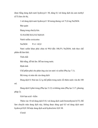 được bằng dung dịch natri hydroxyd 1 M, dùng 0,1 ml dung dịch da cam methyl 
(CT) làm chỉ thị. 
1 ml dung dịch natri hydroxyd 1 M tương đương với 71,0 mg Na2SO4. 
Bảo quản 
Đựng trong chai,lọ kín. 
52-NATRI SULFAT KHAN 
Natrii sulfas exsiccatus 
Na2SO4 P.t.l: 142,0 
Natri sulfat khan phải chứa từ 99,0 đến 100,5% Na2SO4, tính theo chế 
phẩm đã làm khô. 
Tính chất 
Bột trắng, dễ hút ẩm. Dễ tan trong nước. 
Định tính 
Chế phẩm phải cho phản ứng của ion natri và sulfat (Phụ lục 7.1). 
Độ trong và màu sắc của dung dịch 
Dung dịch S: Hoà tan 2,2 g chế phẩm trong nước rồi thêm nước vừa đủ 100 
ml. 
Dung dịch S phải trong (Phụ lục 5.12) và không màu (Phụ lục 5.17, phương 
pháp 2). 
Giới hạn acid - kiềm 
Thêm vào 10 ml dung dịch S 0,1 ml dung dịch xanh bromothymol (CT). Để 
làm chuyển màu dung dịch này, không được dùng quá 0,5 ml dung dịch natri 
hydroxyd 0,01 M hoặc dung dịch acid hydrocloric 0,01 M. 
Clorid 
 