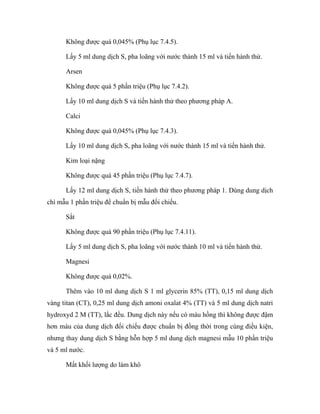 Không được quá 0,045% (Phụ lục 7.4.5). 
Lấy 5 ml dung dịch S, pha loãng với nước thành 15 ml và tiến hành thử. 
Arsen 
Không được quá 5 phần triệu (Phụ lục 7.4.2). 
Lấy 10 ml dung dịch S và tiến hành thử theo phương pháp A. 
Calci 
Không được quá 0,045% (Phụ lục 7.4.3). 
Lấy 10 ml dung dịch S, pha loãng với nước thành 15 ml và tiến hành thử. 
Kim loại nặng 
Không được quá 45 phần triệu (Phụ lục 7.4.7). 
Lấy 12 ml dung dịch S, tiến hành thử theo phương pháp 1. Dùng dung dịch 
chì mẫu 1 phần triệu để chuẩn bị mẫu đối chiếu. 
Sắt 
Không được quá 90 phần triệu (Phụ lục 7.4.11). 
Lấy 5 ml dung dịch S, pha loãng với nước thành 10 ml và tiến hành thử. 
Magnesi 
Không được quá 0,02%. 
Thêm vào 10 ml dung dịch S 1 ml glycerin 85% (TT), 0,15 ml dung dịch 
vàng titan (CT), 0,25 ml dung dịch amoni oxalat 4% (TT) và 5 ml dung dịch natri 
hydroxyd 2 M (TT), lắc đều. Dung dịch này nếu có màu hồng thì không được đậm 
hơn màu của dung dịch đối chiếu được chuẩn bị đồng thời trong cùng điều kiện, 
nhưng thay dung dịch S bằng hỗn hợp 5 ml dung dịch magnesi mẫu 10 phần triệu 
và 5 ml nước. 
Mất khối lượng do làm khô 
 
