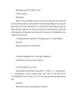 Không được quá 5,0% (Phụ lục 5.16). 
(1,000 g; 130oC). 
Định lượng 
Hoà tan 1,30 g chế phẩm trong 50 ml nước. Cho dung dịch này đi qua một 
cột chứa nhựa trao đổi ion acid mạnh (TT) với tốc độ chảy khoảng 4 ml trong một 
phút. Rửa cột với nước (khoảng 300 ml) cho đến khi dùng không quá 0,05 ml 
dung dịch natri hydroxyd 0,1 M để trung hoà 50 ml dịch hứng được. Chuẩn độ 
dịch hứng được với dung dịch natri hydroxyd 1 M, dùng 0,1 ml dung dịch da cam 
methyl (CT) làm chỉ thị. 
1 ml dung dịch natri hydroxyd 1 M tương đương với 71,0 mg Na2SO4. 
Bảo quản 
Đựng trong chai, lọ kín, tránh hút ẩm. 
53-NATRI THIOPENTAL VÀ NATRI CARBONAT 
Thiopentalum natricum et natrii carbonas 
C11H17N2NaO2S P.t.l: 264,3 
Natri thiopental là hỗn hợp của natri (RS) - 5 - ethyl - 5 - (1 - methylbutyl) - 
2 - thiobarbiturat và natri carbonat khan, phải chứa từ 84,0 đến 87,0% 
C11H18N2O2S và từ 10,2 đến 11,2% Na, cả hai đều tính theo chế phẩm đã làm 
khô. 
Tính chất 
Bột trắng hơi ngà, có mùi giống như tỏi, hút ẩm. 
 