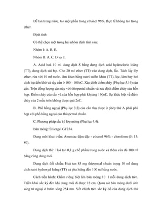 Dễ tan trong nước, tan một phần trong ethanol 96%, thực tế không tan trong 
ether. 
Định tính 
Có thể chọn một trong hai nhóm định tính sau: 
Nhóm I: A, B, E. 
Nhóm II: A, C, D và E. 
A. Acid hoá 10 ml dung dịch S bằng dung dịch acid hydrocloric loãng 
(TT), dung dịch sủi bọt. Cho 20 ml ether (TT) vào dung dịch, lắc. Tách lấy lớp 
ether, rửa với 10 ml nước, làm khan bằng natri sulfat khan (TT), lọc, làm bay hơi 
dịch lọc đến khô và sấy cắn ở 100 - 105oC. Xác định điểm chảy (Phụ lục 5.19) của 
cắn. Trộn đồng lượng cắn này với thiopental chuẩn và xác định điểm chảy của hỗn 
hợp. Điểm chảy của cắn và của hỗn hợp phải khoảng 160oC. Sự khác biệt về điểm 
chảy của 2 mẫu trên không được quá 2oC. 
B. Phổ hồng ngoại (Phụ lục 3.2) của cắn thu được ở phép thử A phải phù 
hợp với phổ hồng ngoại của thiopental chuẩn. 
C. Phương pháp sắc ký lớp mỏng (Phụ lục 4.4). 
Bản mỏng: Silicagel GF254. 
Dung môi khai triển: Amoniac đậm đặc - ethanol 96% - cloroform (5: 15: 
80). 
Dung dịch thử: Hoà tan 0,1 g chế phẩm trong nước và thêm vừa đủ 100 ml 
bằng cùng dung môi. 
Dung dịch đối chiếu: Hoà tan 85 mg thiopental chuẩn trong 10 ml dung 
dịch natri hydroxyd loãng (TT) và pha loãng đến 100 ml bằng nước. 
Cách tiến hành: Chấm riêng biệt lên bản mỏng 10 l mỗi dung dịch trên. 
Triển khai sắc ký đến khi dung môi đi được 18 cm. Quan sát bản mỏng dưới ánh 
sáng tử ngoại ở bước sóng 254 nm. Vết chính trên sắc ký đồ của dung dịch thử 
 