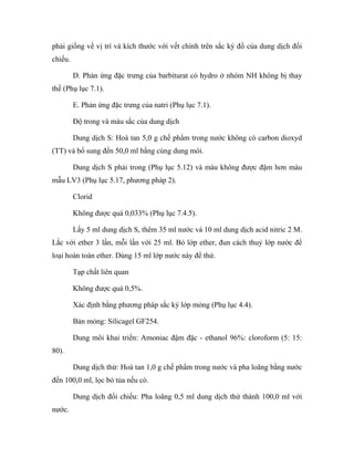 phải giống về vị trí và kích thước với vết chính trên sắc ký đồ của dung dịch đối 
chiếu. 
D. Phản ứng đặc trưng của barbiturat có hydro ở nhóm NH không bị thay 
thế (Phụ lục 7.1). 
E. Phản ứng đặc trưng của natri (Phụ lục 7.1). 
Độ trong và màu sắc của dung dịch 
Dung dịch S: Hoà tan 5,0 g chế phẩm trong nước không có carbon dioxyd 
(TT) và bổ sung đến 50,0 ml bằng cùng dung môi. 
Dung dịch S phải trong (Phụ lục 5.12) và màu không được đậm hơn màu 
mẫu LV3 (Phụ lục 5.17, phương pháp 2). 
Clorid 
Không được quá 0,033% (Phụ lục 7.4.5). 
Lấy 5 ml dung dịch S, thêm 35 ml nước và 10 ml dung dịch acid nitric 2 M. 
Lắc với ether 3 lần, mỗi lần với 25 ml. Bỏ lớp ether, đun cách thuỷ lớp nước để 
loại hoàn toàn ether. Dùng 15 ml lớp nước này để thử. 
Tạp chất liên quan 
Không được quá 0,5%. 
Xác định bằng phương pháp sắc ký lớp mỏng (Phụ lục 4.4). 
Bản mỏng: Silicagel GF254. 
Dung môi khai triển: Amoniac đậm đặc - ethanol 96%: cloroform (5: 15: 
80). 
Dung dịch thử: Hoà tan 1,0 g chế phẩm trong nước và pha loãng bằng nước 
đến 100,0 ml, lọc bỏ tủa nếu có. 
Dung dịch đối chiếu: Pha loãng 0,5 ml dung dịch thử thành 100,0 ml với 
nước. 
 