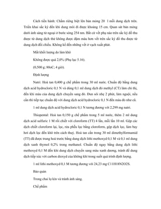 Cách tiến hành: Chấm riêng biệt lên bản mỏng 20 l mỗi dung dịch trên. 
Triển khai sắc ký đến khi dung môi đi được khoảng 15 cm. Quan sát bản mỏng 
dưới ánh sáng tử ngoại ở bước sóng 254 nm. Bất cứ vết phụ nào trên sắc ký đồ thu 
được từ dung dịch thử không được đậm màu hơn vết trên sắc ký đồ thu được từ 
dung dịch đối chiếu. Không kể đến những vết ở vạch xuất phát. 
Mất khối lượng do làm khô 
Không được quá 2,0% (Phụ lục 5.16). 
(0,500 g; 80oC; 4 giờ). 
Định lượng 
Natri: Hoà tan 0,400 g chế phẩm trong 30 ml nước. Chuẩn độ bằng dung 
dịch acid hydrocloric 0,1 N và dùng 0,1 ml dung dịch đỏ methyl (CT) làm chỉ thị, 
đến khi màu của dung dịch chuyển sang đỏ. Đun sôi nhẹ 2 phút, làm nguội, nếu 
cần thì tiếp tục chuẩn độ với dung dịch acid hydrocloric 0,1 N đến màu đỏ như cũ. 
1 ml dung dịch acid hydrocloric 0,1 N tương đương với 2,299 mg natri. 
Thiopental: Hoà tan 0,150 g chế phẩm trong 5 ml nước, thêm 2 ml dung 
dịch acid sulfuric 1 M rồi chiết với cloroform (TT) 4 lần, mỗi lần 10 ml. Gộp các 
dịch chiết cloroform lại, lọc, rửa phễu lọc bằng cloroform, gộp dịch lọc, làm bay 
hơi dịch lọc đến khô trên cách thuỷ. Hoà tan cắn trong 30 ml dimethylformamid 
(TT) đã được trung hoà trước bằng dung dịch lithi methoxyd 0,1 M và 0,1 ml dung 
dịch xanh thymol 0,2% trong methanol. Chuẩn độ ngay bằng dung dịch lithi 
methoxyd 0,1 M đến khi dung dịch chuyển sang màu xanh dương, tránh để dung 
dịch tiếp xúc với carbon dioxyd của không khí trong suốt quá trình định lượng. 
1 ml lithi methoxyd 0,1 M tương đương với 24,23 mg C11H18N2O2S. 
Bảo quản 
Trong chai lọ kín và tránh ánh sáng. 
Chế phẩm 
 