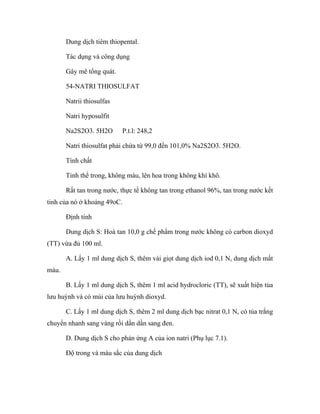 Dung dịch tiêm thiopental. 
Tác dụng và công dụng 
Gây mê tổng quát. 
54-NATRI THIOSULFAT 
Natrii thiosulfas 
Natri hyposulfit 
Na2S2O3. 5H2O P.t.l: 248,2 
Natri thiosulfat phải chứa từ 99,0 đến 101,0% Na2S2O3. 5H2O. 
Tính chất 
Tinh thể trong, không màu, lên hoa trong không khí khô. 
Rất tan trong nước, thực tế không tan trong ethanol 96%, tan trong nước kết 
tinh của nó ở khoảng 49oC. 
Định tính 
Dung dịch S: Hoà tan 10,0 g chế phẩm trong nước không có carbon dioxyd 
(TT) vừa đủ 100 ml. 
A. Lấy 1 ml dung dịch S, thêm vài giọt dung dịch iod 0,1 N, dung dịch mất 
màu. 
B. Lấy 1 ml dung dịch S, thêm 1 ml acid hydrocloric (TT), sẽ xuất hiện tủa 
lưu huỳnh và có mùi của lưu huỳnh dioxyd. 
C. Lấy 1 ml dung dịch S, thêm 2 ml dung dịch bạc nitrat 0,1 N, có tủa trắng 
chuyển nhanh sang vàng rồi dần dần sang đen. 
D. Dung dịch S cho phản ứng A của ion natri (Phụ lục 7.1). 
Độ trong và màu sắc của dung dịch 
 