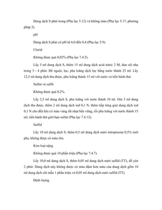 Dung dịch S phải trong (Phụ lục 5.12) và không màu (Phụ lục 5.17, phương 
pháp 2). 
pH 
Dung dịch S phải có pH từ 6,0 đến 8,4 (Phụ lục 5.9). 
Clorid 
Không được quá 0,02% (Phụ lục 7.4.5). 
Lấy 5 ml dung dịch S, thêm 15 ml dung dịch acid nitric 2 M, đun sôi nhẹ 
trong 3 - 4 phút. Để nguội, lọc, pha loãng dịch lọc bằng nước thành 25 ml. Lấy 
12,5 ml dung dịch thu được, pha loãng thành 15 ml với nước và tiến hành thử. 
Sulfat và sulfit 
Không được quá 0,2%. 
Lấy 2,5 ml dung dịch S, pha loãng với nước thành 10 ml. Hút 3 ml dung 
dịch thu được, thêm 2 ml dung dịch iod 0,1 N, thêm tiếp từng giọt dung dịch iod 
0,1 N cho đến khi có màu vàng rất nhạt bền vững, rồi pha loãng với nước thành 15 
ml, tiến hành thử giới hạn sulfat (Phụ lục 7.4.12). 
Sulfid 
Lấy 10 ml dung dịch S, thêm 0,5 ml dung dịch natri nitroprusiat 0,5% mới 
pha, không được có màu tím. 
Kim loại nặng 
Không được quá 10 phần triệu (Phụ lục 7.4.7). 
Lấy 10,0 ml dung dịch S, thêm 0,05 ml dung dịch natri sulfid (TT), để yên 
2 phút. Dung dịch này không được có màu đậm hơn màu của dung dịch gồm 10 
ml dung dịch chì mẫu 1 phần triệu và 0,05 ml dung dịch natri sulfid (TT). 
Định lượng 
 
