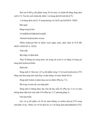 Hoà tan 0,500 g chế phẩm trong 20 ml nước và chuẩn độ bằng dung dịch 
iod 0,1 N. Vào lúc cuối chuẩn độ, thêm 1 ml dung dịch hồ tinh bột (CT). 
1 ml dung dịch iod 0,1 N tương đương với 24,82 mg Na2S2O3. 5H2O. 
Bảo quản 
Đựng trong lọ kín. 
55-NHÔM HYDROXYD KHÔ 
Aluminii hydroxydum siccum 
Nhôm hydroxyd khô là nhôm oxyd ngậm nước, phải chứa từ 47,0 đến 
60,0% Al2O3 (P.t.l: 102,0). 
Tính chất 
Bột trắng vô định hình. 
Thực tế không tan trong nước, tan trong các acid vô cơ loãng và trong các 
dung dịch hydroxyd kiềm. 
Định tính 
Dung dịch S: Hoà tan 1,25 g chế phẩm trong 7,5 ml acid hydrocloric (TT) 
bằng cách đun nóng trên cách thủy và pha loãng với nước thành 50 ml. 
Dung dịch S phải có phản ứng của ion nhôm (Phụ lục 7.1). 
Độ trong và màu sắc của dung dịch 
Dung dịch S không được đục hơn độ đục mẫu S2 (Phụ lục 5.12) và màu 
không được đậm hơn màu mẫu LV6 (Phụ lục 5.17, phương pháp 2). 
Giới hạn kiềm 
Lắc 1,0 g chế phẩm với 20 ml nước không có carbon dioxyd (TT) trong 
một phút và lọc. Thêm vào 10 ml dịch lọc, 0,1 ml dung dịch phenolphtalein (TT). 
 