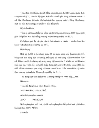 Trung hoà 10 ml dung dịch S bằng amoniac đậm đặc (TT), dùng dung dịch 
vàng metanil (CT) làm chỉ thị ngoại. Lọc nếu cần rồi pha loãng với nước thành 15 
ml. Lấy 12 ml dung dịch này tiến hành thử theo phương pháp 1. Dùng 10 ml dung 
dịch chì mẫu 1 phần triệu để chuẩn bị mẫu đối chiếu. 
Độ nhiễm khuẩn 
Tổng số vi khuẩn hiếu khí sống lại được không được quá 1000 trong một 
gam chế phẩm. Xác định bằng phương pháp đĩa thạch (Phụ lục 10.7). 
Chế phẩm phải đạt các yêu cầu về Enterobacteria và các vi khuẩn Gram âm 
khác; và Escherichia coli (Phụ lục 10.7). 
Định lượng 
Hoà tan 0,800 g chế phẩm trong 10 ml dung dịch acid hydrocloric 25% 
bằng cách đun nóng trên cách thuỷ. Để nguội và pha loãng với nước thành 50,0 
ml. Thêm vào 10,0 ml dung dịch này dung dịch amoniac 6 M cho tới khi bắt đầu 
xuất hiện tủa. Thêm một lượng tối thiểu dung dịch acid hydrocloric loãng (TT) cần 
thiết để hoà tan tủa và pha loãng với nước thành 20 ml. Tiến hành chuẩn độ nhôm 
theo phương pháp chuẩn độ complexon (Phụ lục 6.11). 
1 ml dung dịch natri edetat 0,1 M tương đương với 5,098 mg Al2O3. 
Bảo quản 
Trong đồ đựng kín, ở nhiệt độ dưới 30oC. 
56-NHÔM PHOSPHAT KHÔ 
Aluminii phosphas siccum 
AlPO4 P.t.l: 121,95 
Nhôm phosphat khô chủ yếu là nhôm phosphat đã hydrat hoá, phải chứa 
không ít hơn 80,0% AlPO4. 
Sản xuất 
 