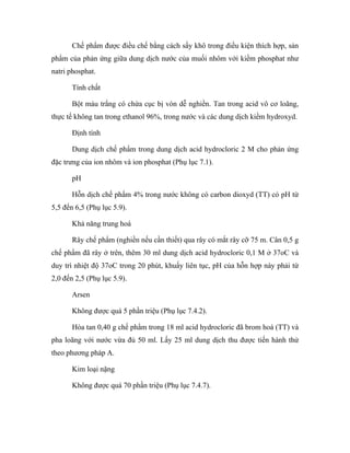 Chế phẩm được điều chế bằng cách sấy khô trong điều kiện thích hợp, sản 
phẩm của phản ứng giữa dung dịch nước của muối nhôm với kiềm phosphat như 
natri phosphat. 
Tính chất 
Bột màu trắng có chứa cục bị vón dễ nghiền. Tan trong acid vô cơ loãng, 
thực tế không tan trong ethanol 96%, trong nước và các dung dịch kiềm hydroxyd. 
Định tính 
Dung dịch chế phẩm trong dung dịch acid hydrocloric 2 M cho phản ứng 
đặc trưng của ion nhôm và ion phosphat (Phụ lục 7.1). 
pH 
Hỗn dịch chế phẩm 4% trong nước không có carbon dioxyd (TT) có pH từ 
5,5 đến 6,5 (Phụ lục 5.9). 
Khả năng trung hoà 
Rây chế phẩm (nghiền nếu cần thiết) qua rây có mắt rây cỡ 75 m. Cân 0,5 g 
chế phẩm đã rây ở trên, thêm 30 ml dung dịch acid hydrocloric 0,1 M ở 37oC và 
duy trì nhiệt độ 37oC trong 20 phút, khuấy liên tục, pH của hỗn hợp này phải từ 
2,0 đến 2,5 (Phụ lục 5.9). 
Arsen 
Không được quá 5 phần triệu (Phụ lục 7.4.2). 
Hòa tan 0,40 g chế phẩm trong 18 ml acid hydrocloric đã brom hoá (TT) và 
pha loãng với nước vừa đủ 50 ml. Lấy 25 ml dung dịch thu được tiến hành thử 
theo phương pháp A. 
Kim loại nặng 
Không được quá 70 phần triệu (Phụ lục 7.4.7). 
 