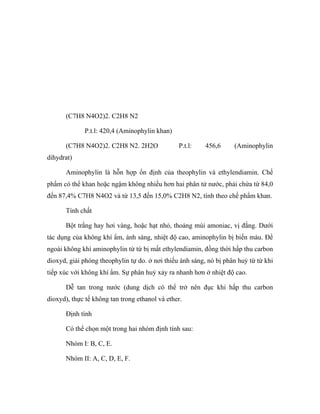 (C7H8 N4O2)2. C2H8 N2 
P.t.l: 420,4 (Aminophylin khan) 
(C7H8 N4O2)2. C2H8 N2. 2H2O P.t.l: 456,6 (Aminophylin 
dihydrat) 
Aminophylin là hỗn hợp ổn định của theophylin và ethylendiamin. Chế 
phẩm có thể khan hoặc ngậm không nhiều hơn hai phân tử nước, phải chứa từ 84,0 
đến 87,4% C7H8 N4O2 và từ 13,5 đến 15,0% C2H8 N2, tính theo chế phẩm khan. 
Tính chất 
Bột trắng hay hơi vàng, hoặc hạt nhỏ, thoảng mùi amoniac, vị đắng. Dưới 
tác dụng của không khí ẩm, ánh sáng, nhiệt độ cao, aminophylin bị biến màu. Để 
ngoài không khí aminophylin từ từ bị mất ethylendiamin, đồng thời hấp thu carbon 
dioxyd, giải phóng theophylin tự do. ở nơi thiếu ánh sáng, nó bị phân huỷ từ từ khi 
tiếp xúc với không khí ẩm. Sự phân huỷ xảy ra nhanh hơn ở nhiệt độ cao. 
Dễ tan trong nước (dung dịch có thể trở nên đục khi hấp thu carbon 
dioxyd), thực tế không tan trong ethanol và ether. 
Định tính 
Có thể chọn một trong hai nhóm định tính sau: 
Nhóm I: B, C, E. 
Nhóm II: A, C, D, E, F. 
 