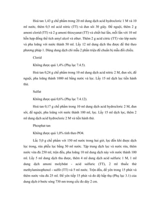 Hoà tan 1,43 g chế phẩm trong 20 ml dung dịch acid hydrocloric 1 M và 10 
ml nước, thêm 0,5 ml acid nitric (TT) và đun sôi 30 giây. Để nguội, thêm 2 g 
amoni clorid (TT) và 2 g amoni thiocyanat (TT) và chiết hai lần, mỗi lần với 10 ml 
hỗn hợp đồng thể tích amyl alcol và ether. Thêm 2 g acid citric (TT) vào lớp nước 
và pha loãng với nước thành 50 ml. Lấy 12 ml dung dịch thu được để thử theo 
phương pháp 1. Dùng dung dịch chì mẫu 2 phần triệu để chuẩn bị mẫu đối chiếu. 
Clorid 
Không được quá 1,4% (Phụ lục 7.4.5). 
Hoà tan 0,24 g chế phẩm trong 10 ml dung dịch acid nitric 2 M, đun sôi, để 
nguội, pha loãng thành 1000 ml bằng nước và lọc. Lấy 15 ml dịch lọc tiến hành 
thử. 
Sulfat 
Không được quá 0,6% (Phụ lục 7.4.12). 
Hoà tan 0,17 g chế phẩm trong 10 ml dung dịch acid hydrocloric 2 M, đun 
sôi, để nguội, pha loãng với nước thành 100 ml, lọc. Lấy 15 ml dịch lọc, thêm 2 
ml dung dịch acid hydrocloric 2 M và tiến hành thử. 
Phosphat tan 
Không được quá 1,0% tính theo PO4. 
Lắc 5,0 g chế phẩm với 150 ml nước trong hai giờ, lọc đến khi được dịch 
lọc trong, rửa phễu lọc bằng 50 ml nước. Tập trung dịch lọc và nước rửa, thêm 
nước vừa đủ 250 ml, trộn đều, pha loãng 10 ml dung dịch này với nước thành 100 
ml. Lấy 5 ml dung dịch thu được, thêm 4 ml dung dịch acid sulfuric 1 M, 1 ml 
dung dịch amoni molybdat - acid sulfuric (TT), 2 ml thuốc thử 
methylaminophenol - sulfit (TT) và 5 ml nước. Trộn đều, để yên trong 15 phút và 
thêm nước vừa đủ 25 ml. Để yên tiếp 15 phút và đo độ hấp thụ (Phụ lục 3.1) của 
dung dịch ở bước sóng 730 nm trong cốc đo dày 2 cm. 
 